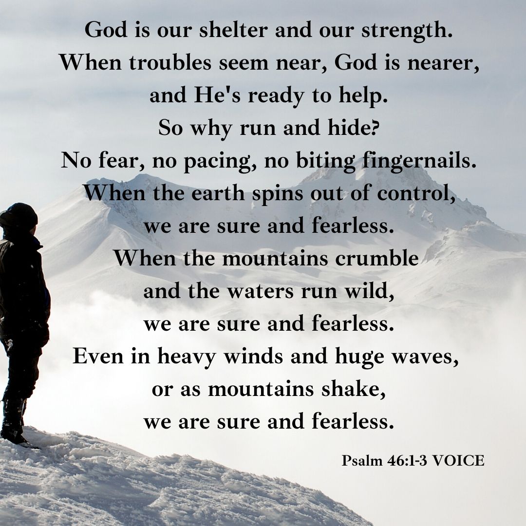 God is our shelter and our strength. When troubles seem near, God is nearer, and He’s ready to help. So why run and hide_ No fear, no pacing, no biting fingernails. When the earth spins out of control, we are sure
